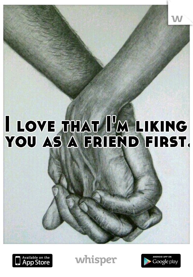 I love that I'm liking you as a friend first. 