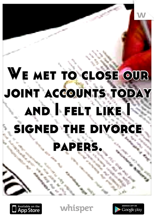 We met to close our joint accounts today and I felt like I signed the divorce papers.