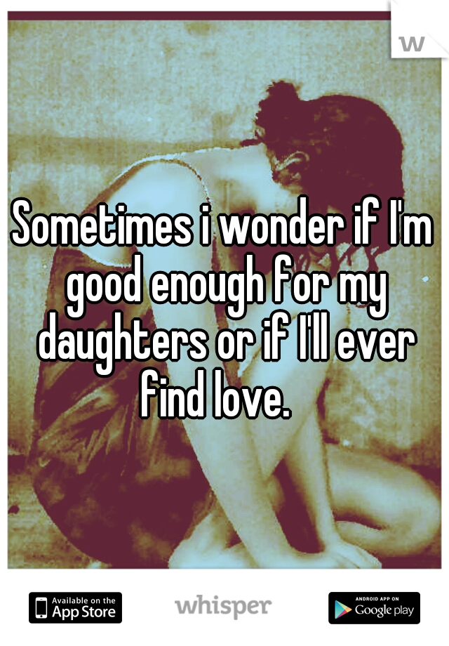 Sometimes i wonder if I'm good enough for my daughters or if I'll ever find love.
