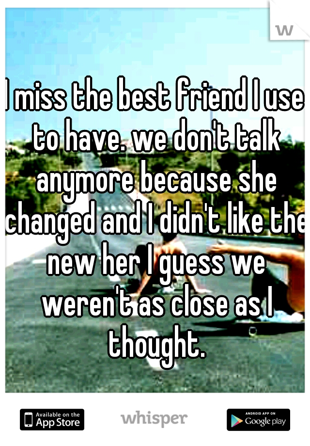 I miss the best friend I use to have. we don't talk anymore because she changed and I didn't like the new her I guess we weren't as close as I thought.