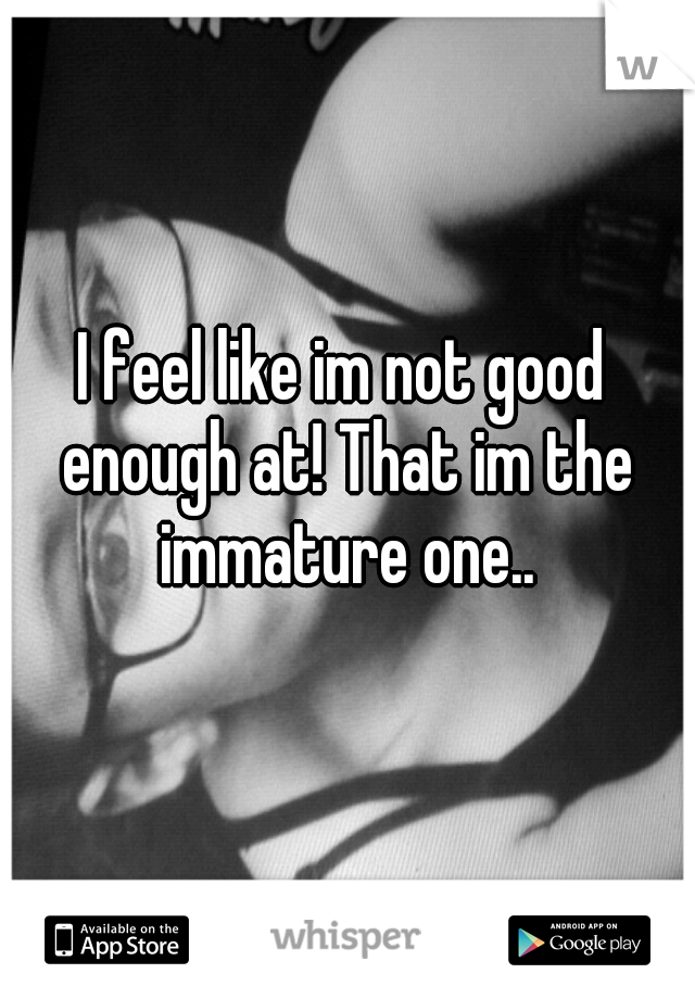 I feel like im not good enough at! That im the immature one..