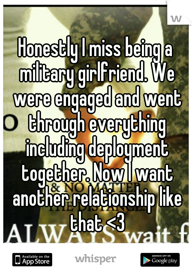 Honestly I miss being a military girlfriend. We were engaged and went through everything including deployment together. Now I want another relationship like that <3