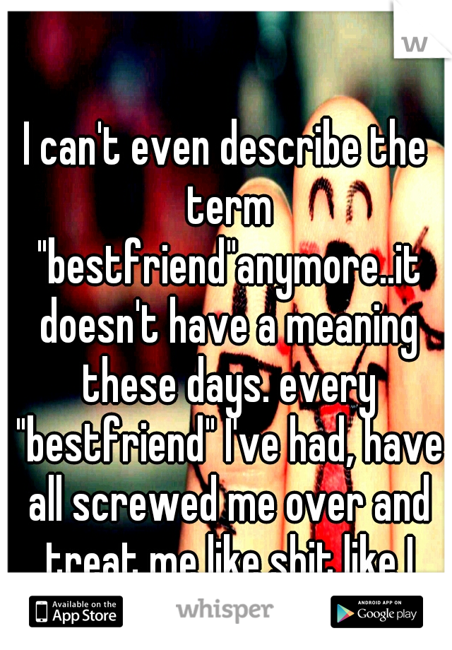 I can't even describe the term "bestfriend"anymore..it doesn't have a meaning these days. every "bestfriend" I've had, have all screwed me over and treat me like shit,like I don't matter,and never did