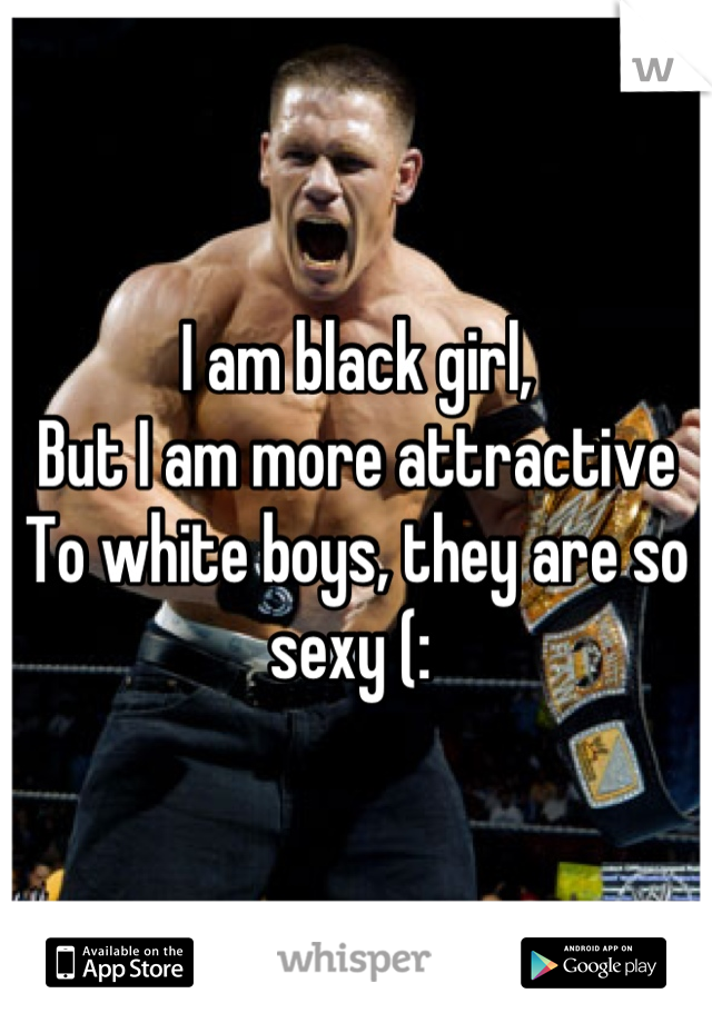 I am black girl, 
But I am more attractive
To white boys, they are so sexy (: 