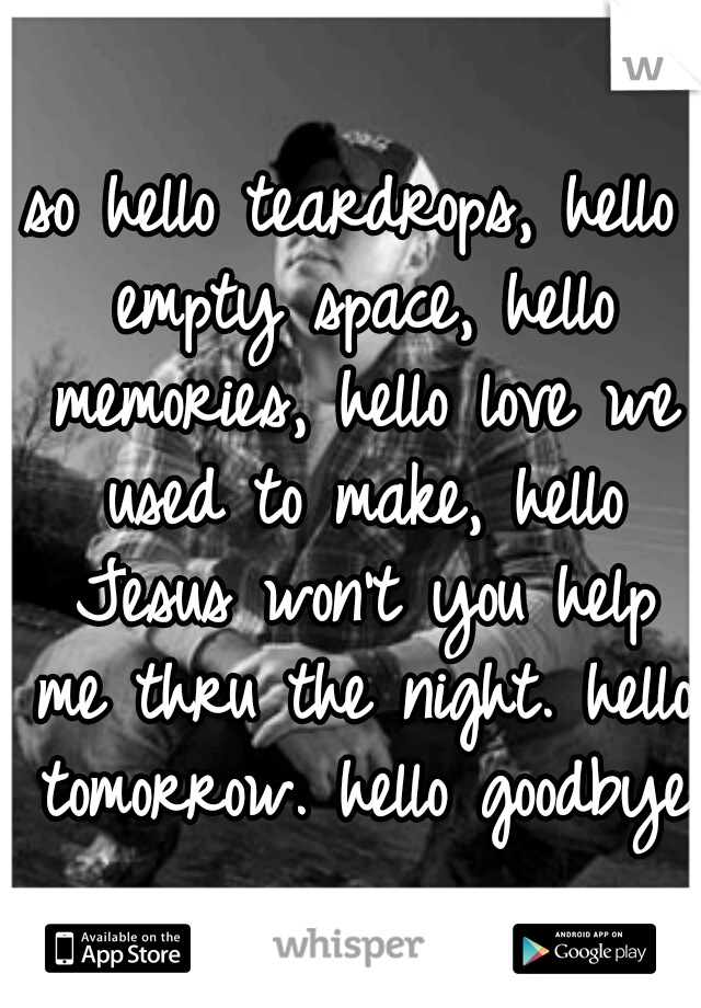 so hello teardrops, hello empty space, hello memories, hello love we used to make, hello Jesus won't you help me thru the night. hello tomorrow. hello goodbye