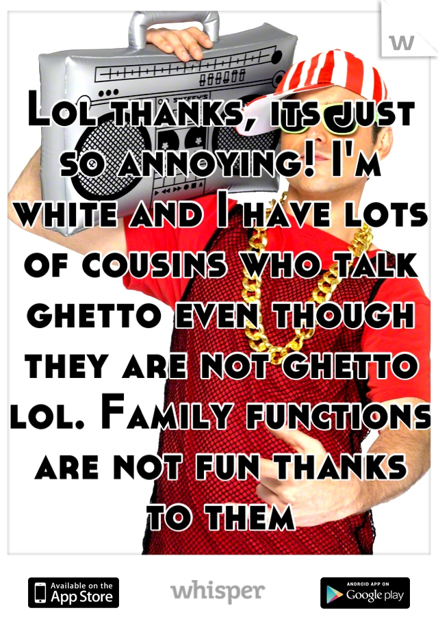 Lol thanks, its just so annoying! I'm white and I have lots of cousins who talk ghetto even though they are not ghetto lol. Family functions are not fun thanks to them