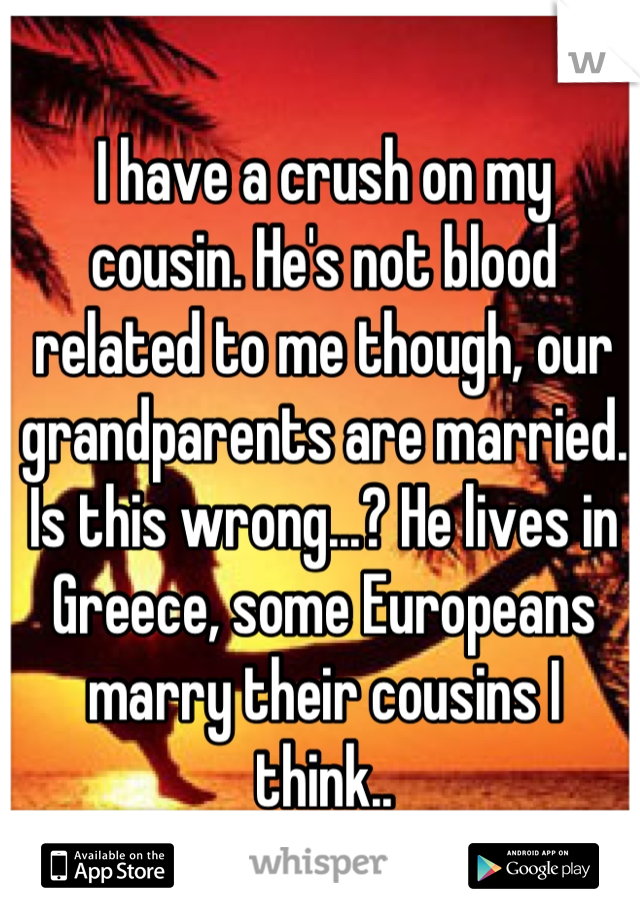 I have a crush on my   cousin. He's not blood related to me though, our grandparents are married. Is this wrong...? He lives in Greece, some Europeans marry their cousins I think..