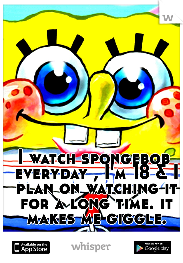 I watch spongebob everyday , I'm 18 & I plan on watching it for a long time. it makes me giggle.