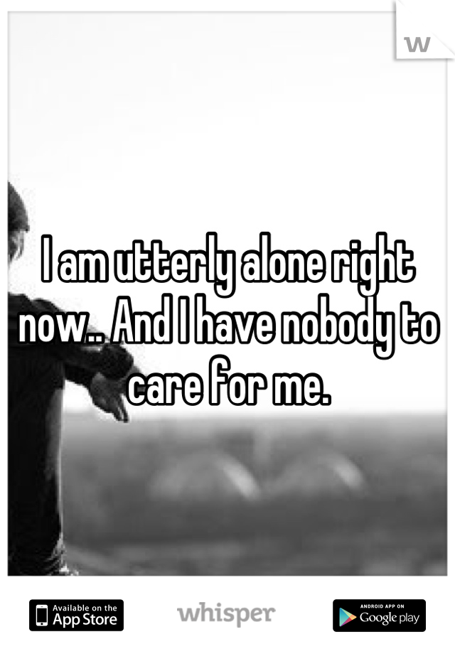 I am utterly alone right now.. And I have nobody to care for me.