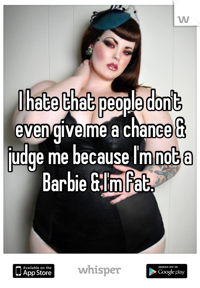 I hate that people don't even give me a chance & judge me because I'm not a Barbie & I'm fat. 