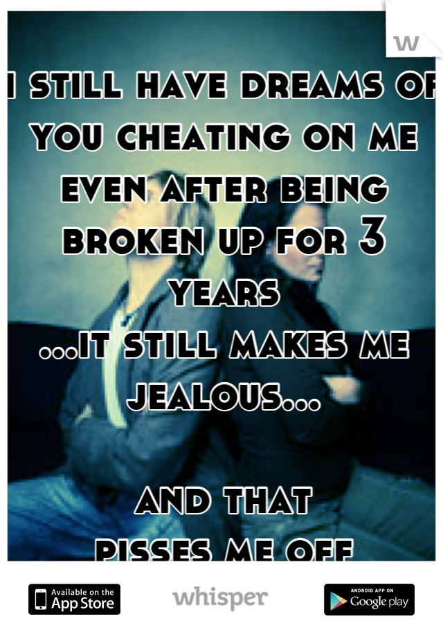 i still have dreams of you cheating on me even after being broken up for 3 years
...it still makes me jealous...

and that
pisses me off