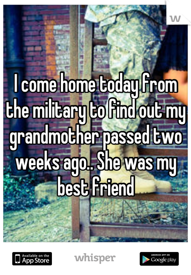 I come home today from the military to find out my grandmother passed two weeks ago.. She was my best friend