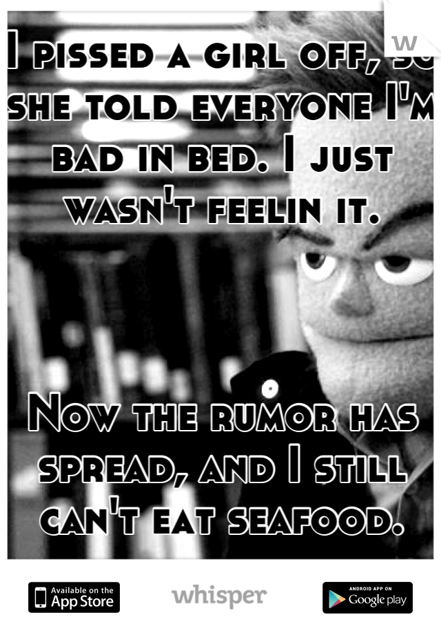 I pissed a girl off, so she told everyone I'm bad in bed. I just wasn't feelin it. 



Now the rumor has spread, and I still can't eat seafood.