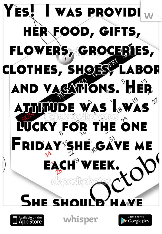 Yes!  I was providing her food, gifts, flowers, groceries, clothes, shoes, labor and vacations. Her attitude was I was lucky for the one Friday she gave me each week.

She should have treated me better