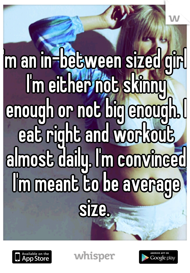 I'm an in-between sized girl. I'm either not skinny enough or not big enough. I eat right and workout almost daily. I'm convinced I'm meant to be average size. 