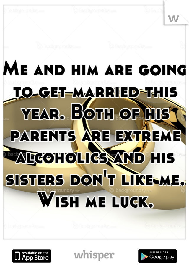 Me and him are going to get married this year. Both of his parents are extreme alcoholics and his sisters don't like me. Wish me luck.