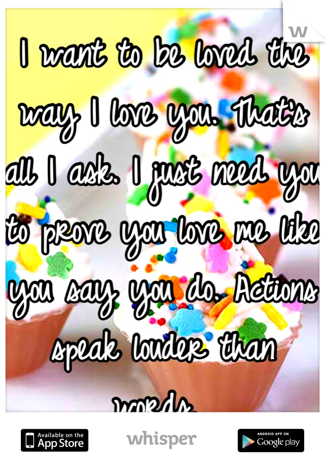 I want to be loved the way I love you. That's all I ask. I just need you to prove you love me like you say you do. Actions speak louder than words. 