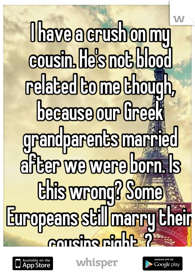 I have a crush on my   cousin. He's not blood related to me though, because our Greek grandparents married after we were born. Is this wrong? Some Europeans still marry their cousins right..?