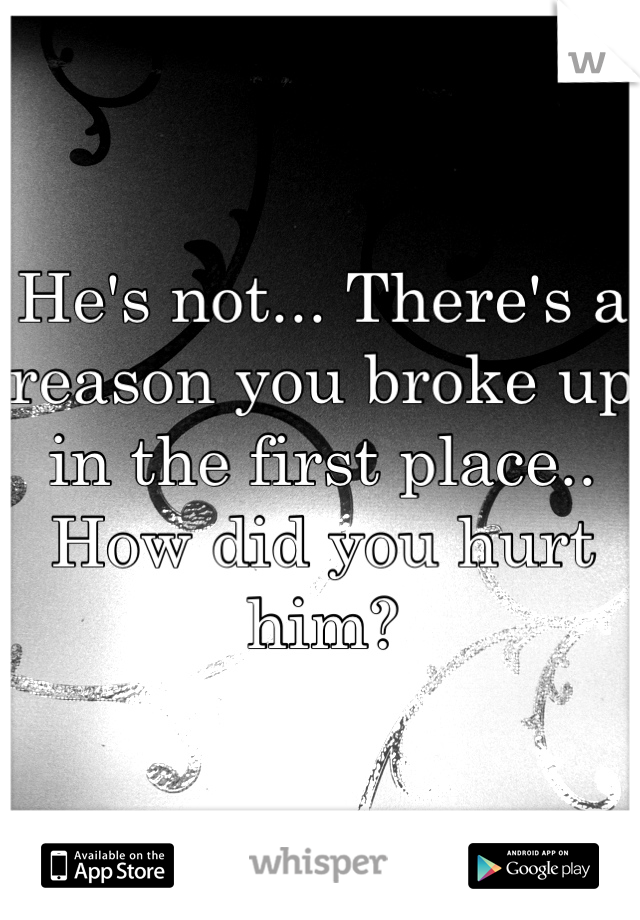 He's not... There's a reason you broke up in the first place.. How did you hurt him?