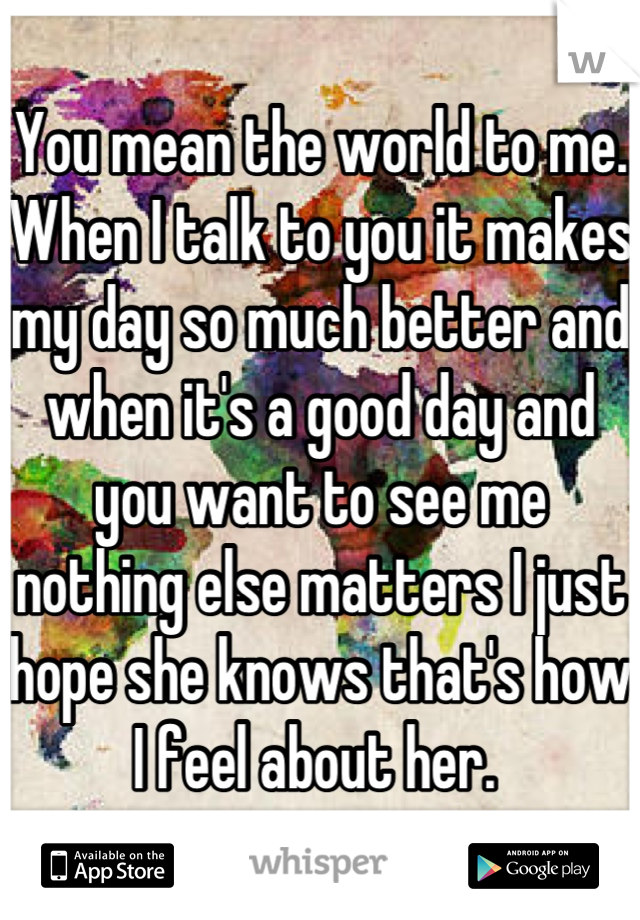 You mean the world to me. When I talk to you it makes my day so much better and when it's a good day and you want to see me nothing else matters I just hope she knows that's how I feel about her. 