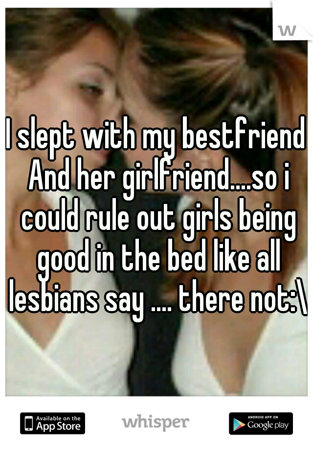 I slept with my bestfriend And her girlfriend....so i could rule out girls being good in the bed like all lesbians say .... there not:\