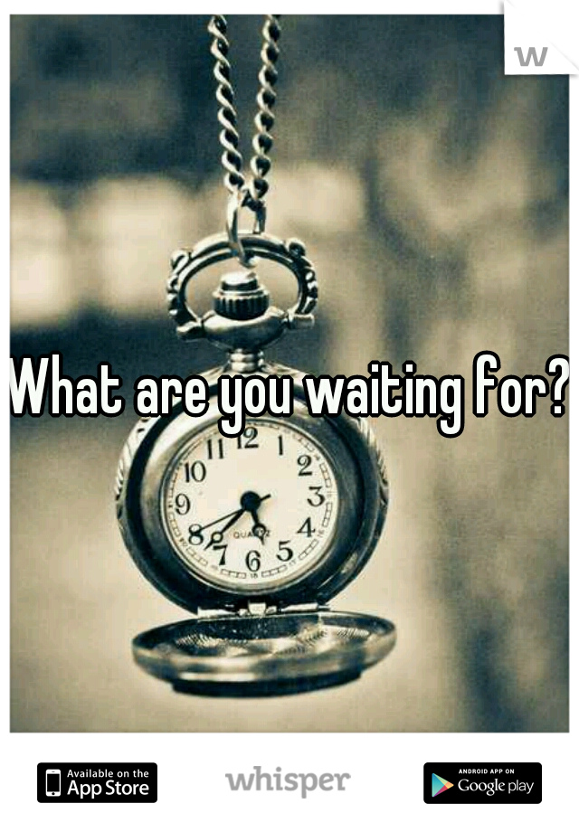 What are you waiting for?