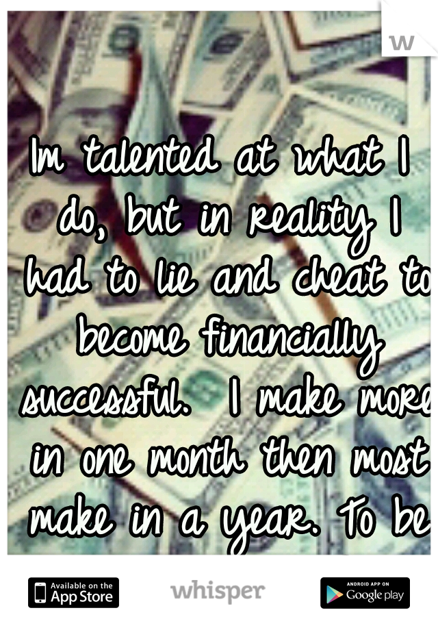 Im talented at what I do, but in reality I had to lie and cheat to become financially successful.  I make more in one month then most make in a year. To be honest im proud of it. 