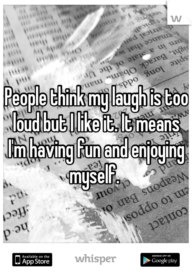 People think my laugh is too loud but I like it. It means I'm having fun and enjoying myself. 