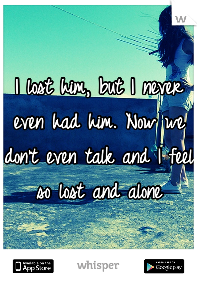 I lost him, but I never even had him. Now we don't even talk and I feel so lost and alone