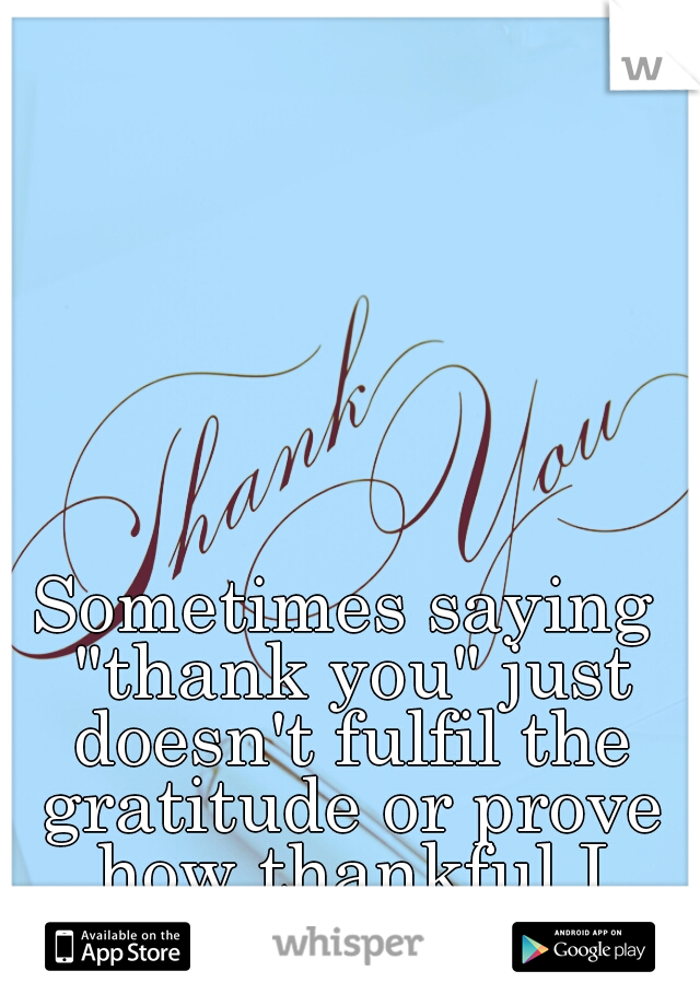 Sometimes saying "thank you" just doesn't fulfil the gratitude or prove how thankful I truly am for you. 