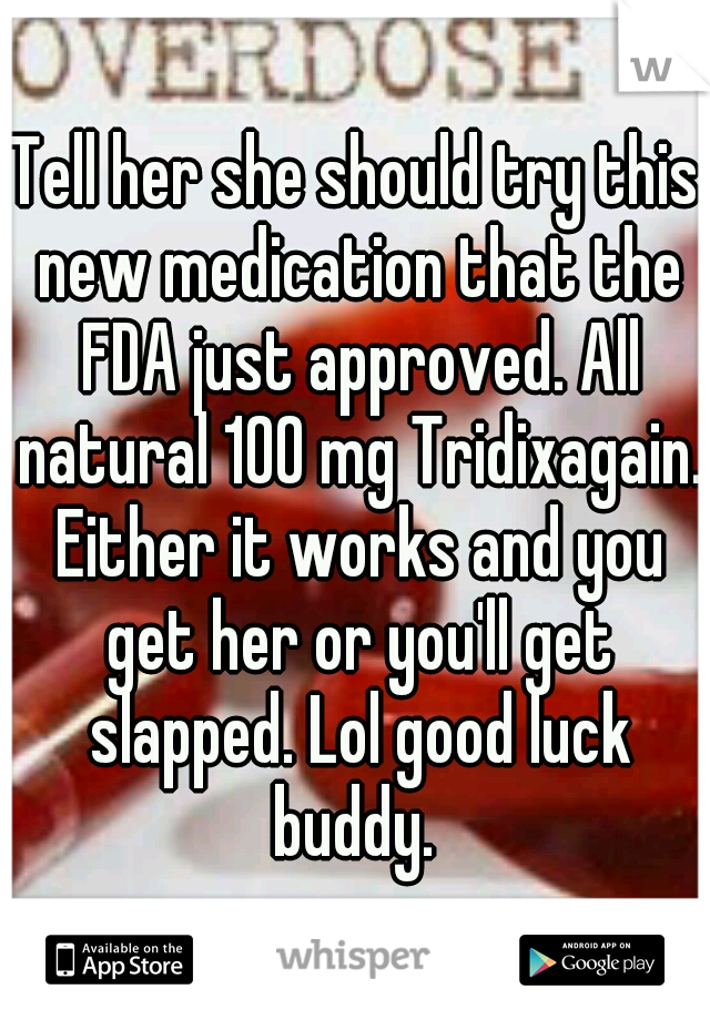 Tell her she should try this new medication that the FDA just approved. All natural 100 mg Tridixagain. Either it works and you get her or you'll get slapped. Lol good luck buddy. 