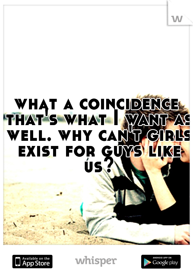 what a coincidence that's what I want as well. why can't girls exist for guys like us?