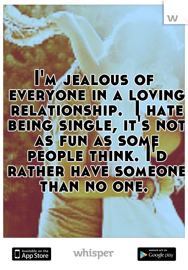 I'm jealous of everyone in a loving relationship.  I hate being single, it's not as fun as some people think. I'd rather have someone than no one. 