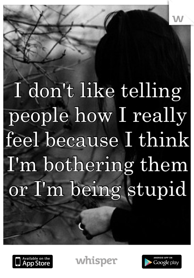 I don't like telling people how I really feel because I think I'm bothering them or I'm being stupid