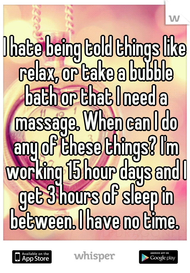 I hate being told things like relax, or take a bubble bath or that I need a massage. When can I do any of these things? I'm working 15 hour days and I get 3 hours of sleep in between. I have no time. 