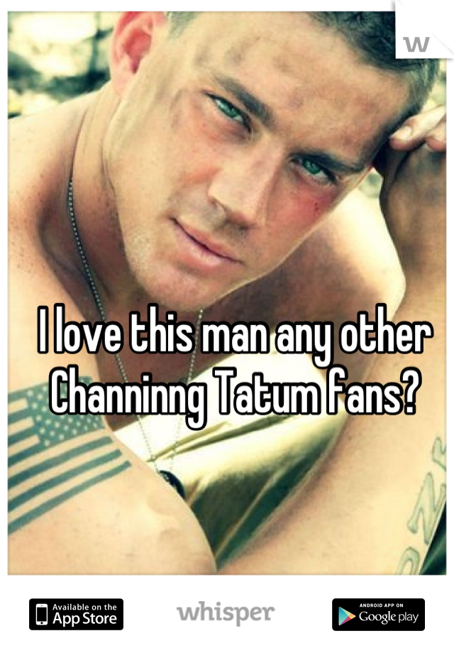 I love this man any other Channinng Tatum fans?