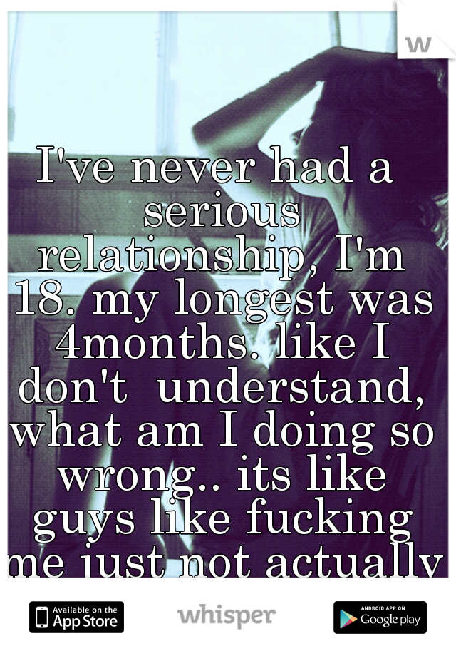 I've never had a serious relationship, I'm 18. my longest was 4months. like I don't  understand, what am I doing so wrong.. its like guys like fucking me just not actually being with me...