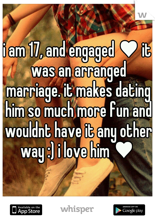 i am 17, and engaged ♥ it was an arranged marriage. it makes dating him so much more fun and wouldnt have it any other way :) i love him ♥ 