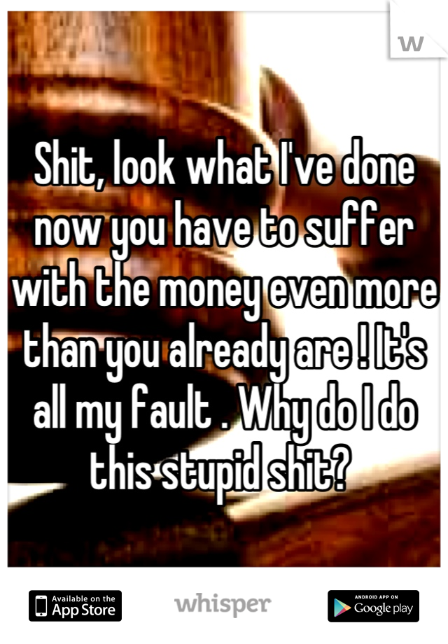 Shit, look what I've done now you have to suffer with the money even more than you already are ! It's all my fault . Why do I do this stupid shit? 