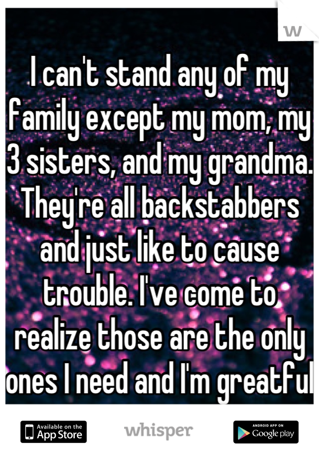 I can't stand any of my family except my mom, my 3 sisters, and my grandma. They're all backstabbers and just like to cause trouble. I've come to realize those are the only ones I need and I'm greatful