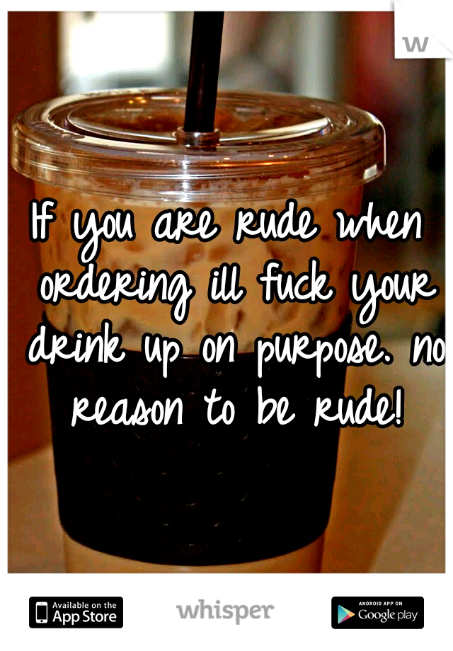 If you are rude when ordering ill fuck your drink up on purpose. no reason to be rude!