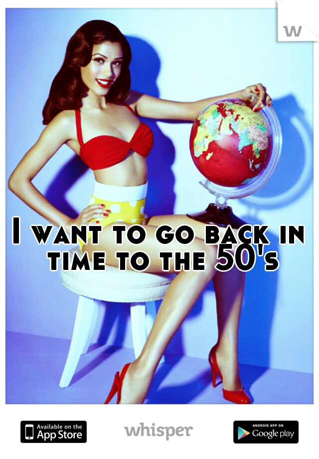 I want to go back in time to the 50's