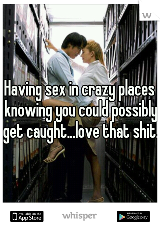 Having sex in crazy places knowing you could possibly get caught...love that shit!