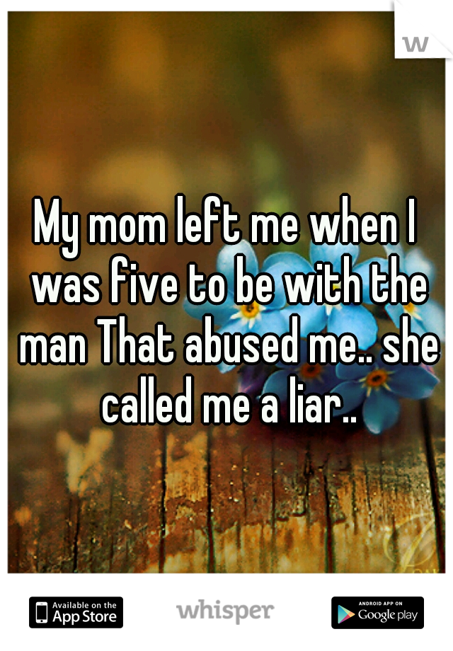 My mom left me when I was five to be with the man That abused me.. she called me a liar..