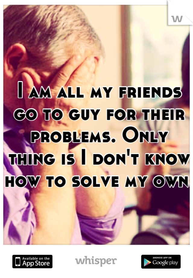 I am all my friends go to guy for their problems. Only thing is I don't know how to solve my own.