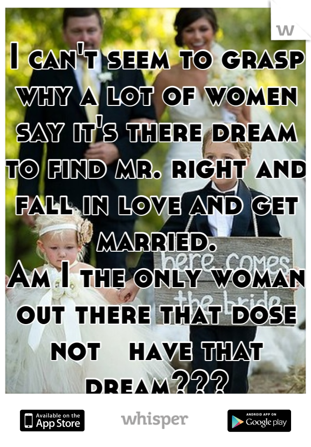 I can't seem to grasp why a lot of women say it's there dream to find mr. right and fall in love and get married. 
Am I the only woman out there that dose not   have that dream???