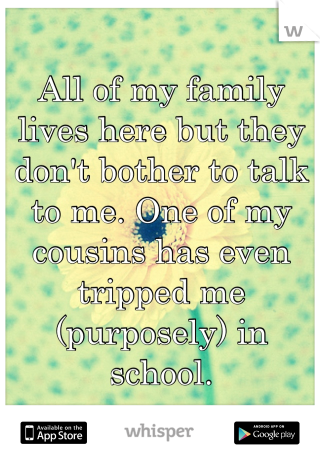 All of my family lives here but they don't bother to talk to me. One of my cousins has even tripped me (purposely) in school.