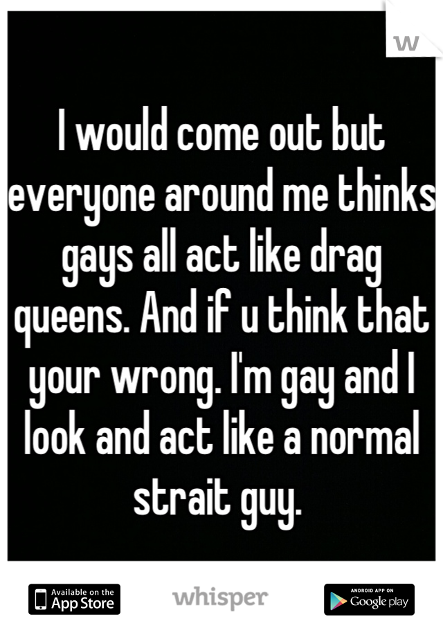 I would come out but everyone around me thinks gays all act like drag queens. And if u think that your wrong. I'm gay and I look and act like a normal strait guy. 