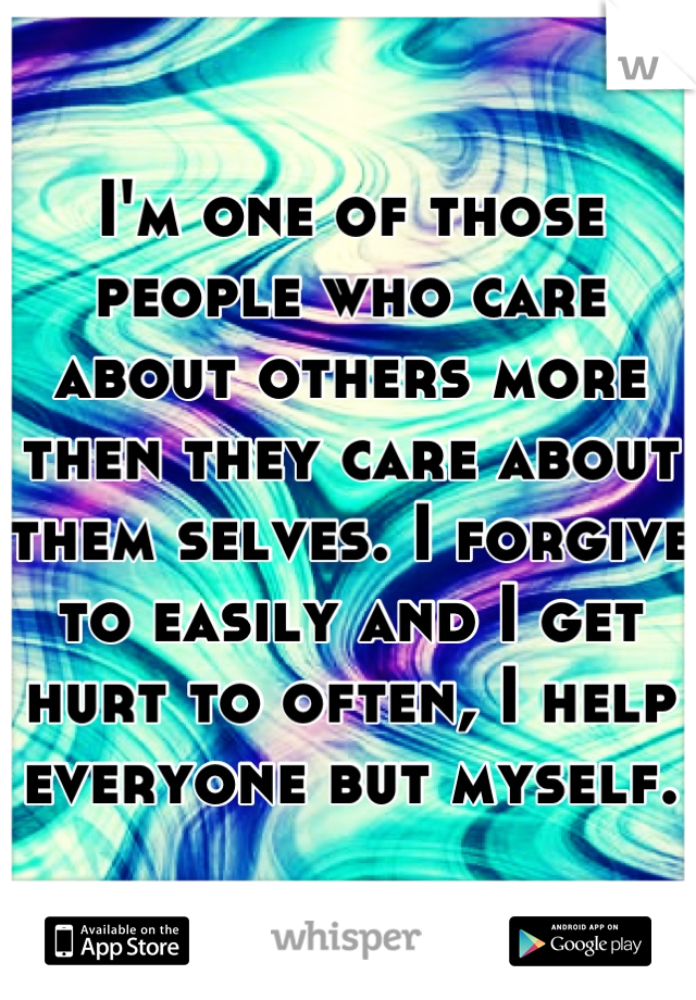 I'm one of those people who care about others more then they care about them selves. I forgive to easily and I get hurt to often, I help everyone but myself.