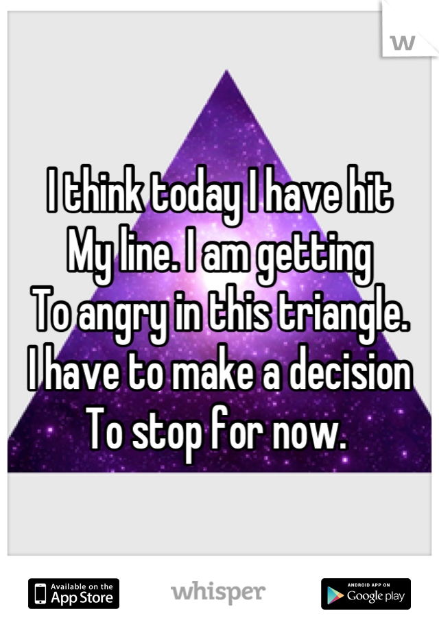 I think today I have hit
My line. I am getting 
To angry in this triangle.
I have to make a decision
To stop for now. 